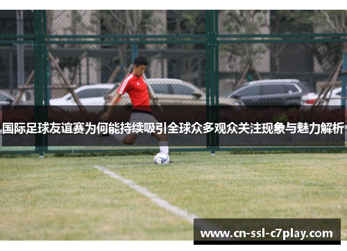 国际足球友谊赛为何能持续吸引全球众多观众关注现象与魅力解析